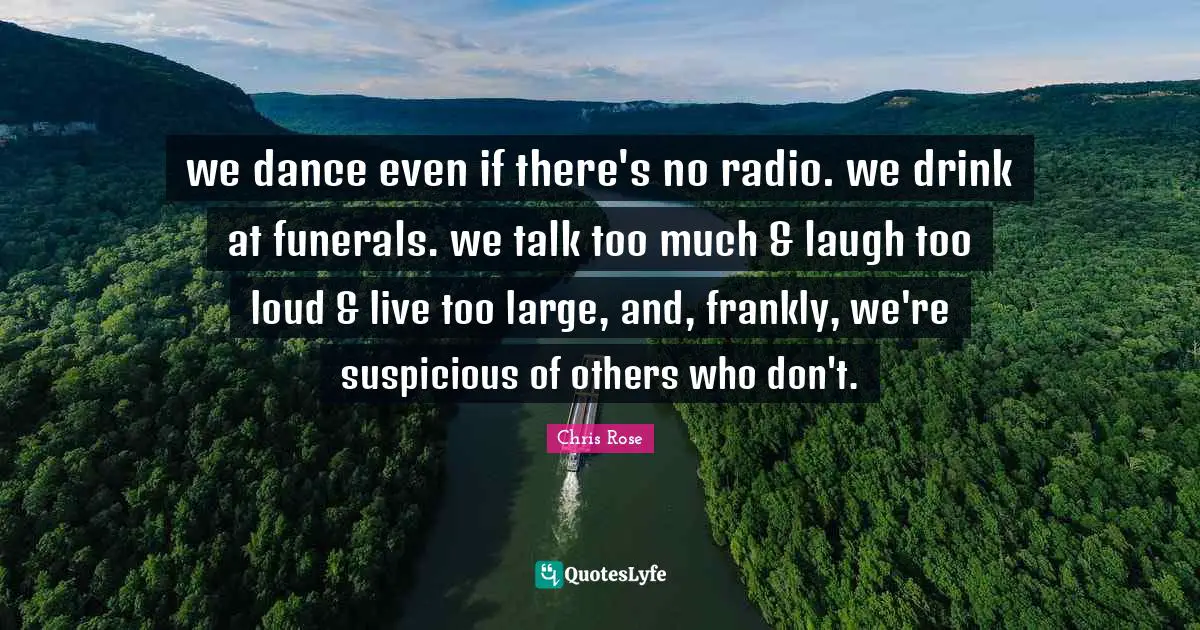 we dance even if there's no radio. we drink at funerals. we talk too much & laugh too loud & live too large, and, frankly, we're suspicious of others who don't.