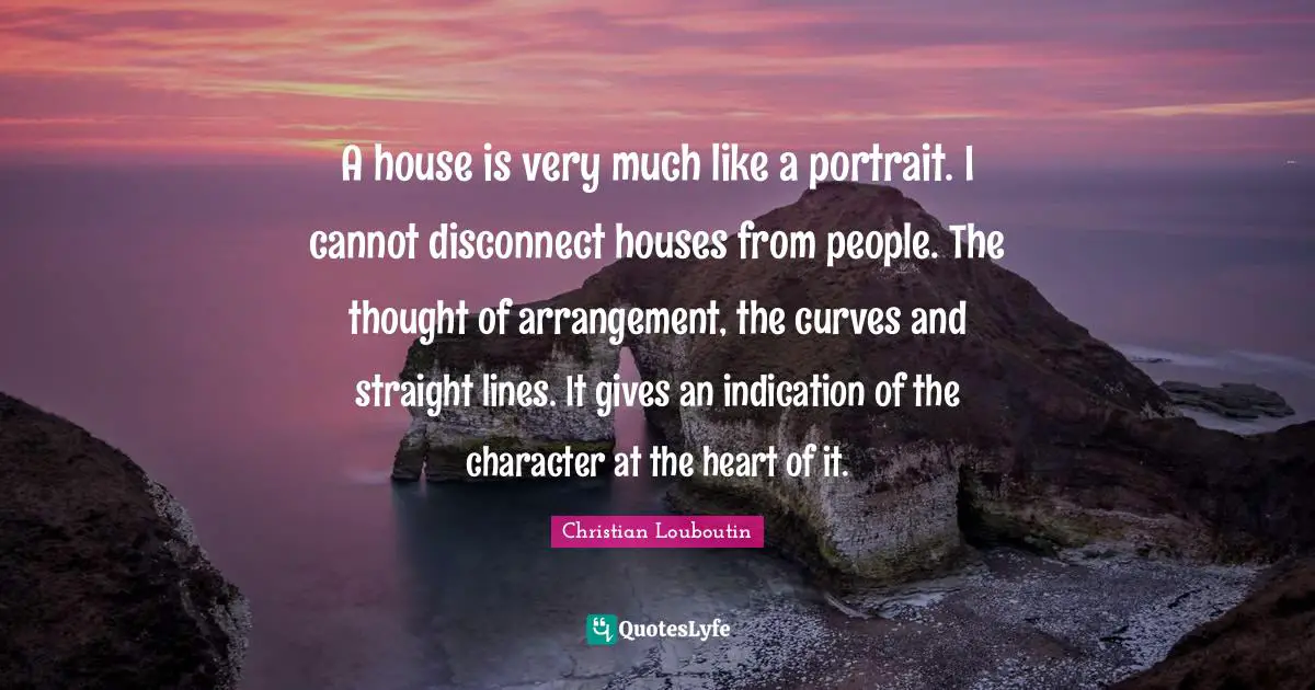 A house is very much like a portrait. I cannot disconnect houses from people. The thought of arrangement, the curves and straight lines. It gives an indication of the character at the heart of it.