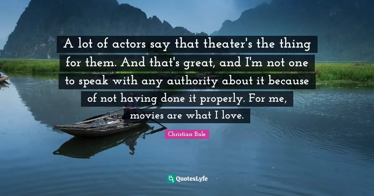 A lot of actors say that theater's the thing for them. And that's great, and I'm not one to speak with any authority about it because of not having done it properly. For me, movies are what I love.