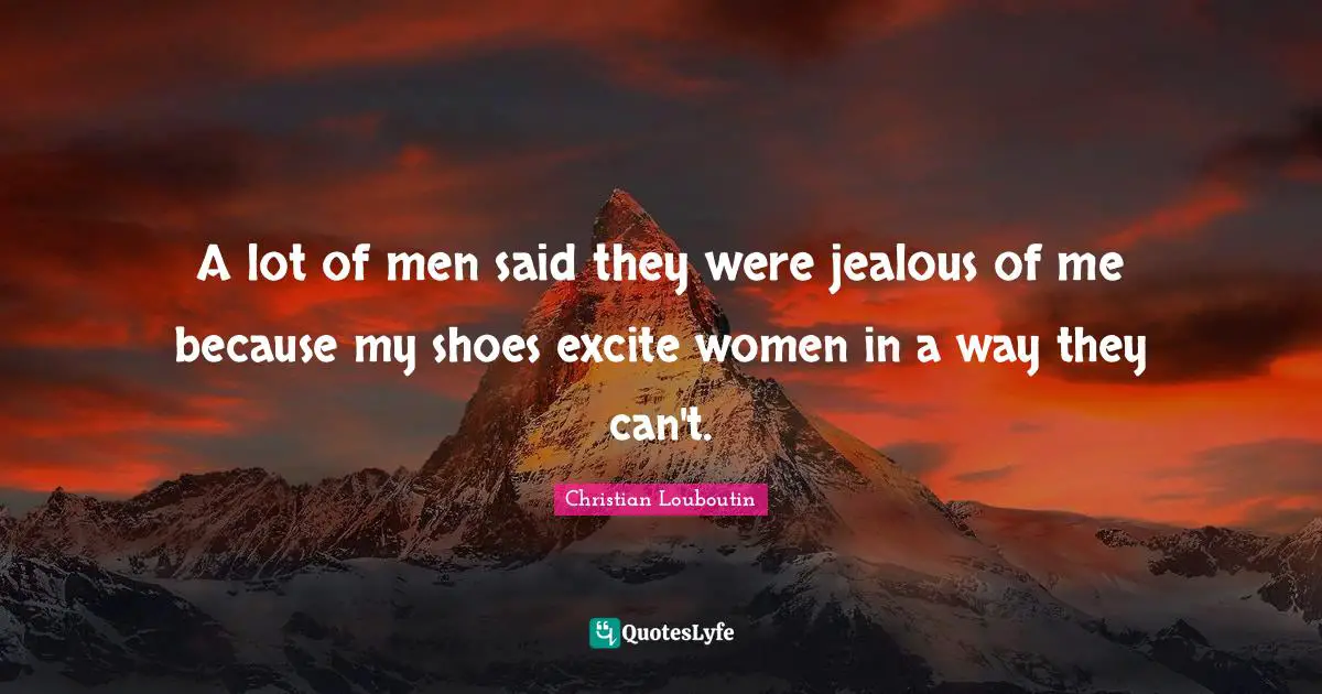 Christian Louboutin Quotes: "A lot of men said they were jealous of me because my shoes excite women in a way they can't."
