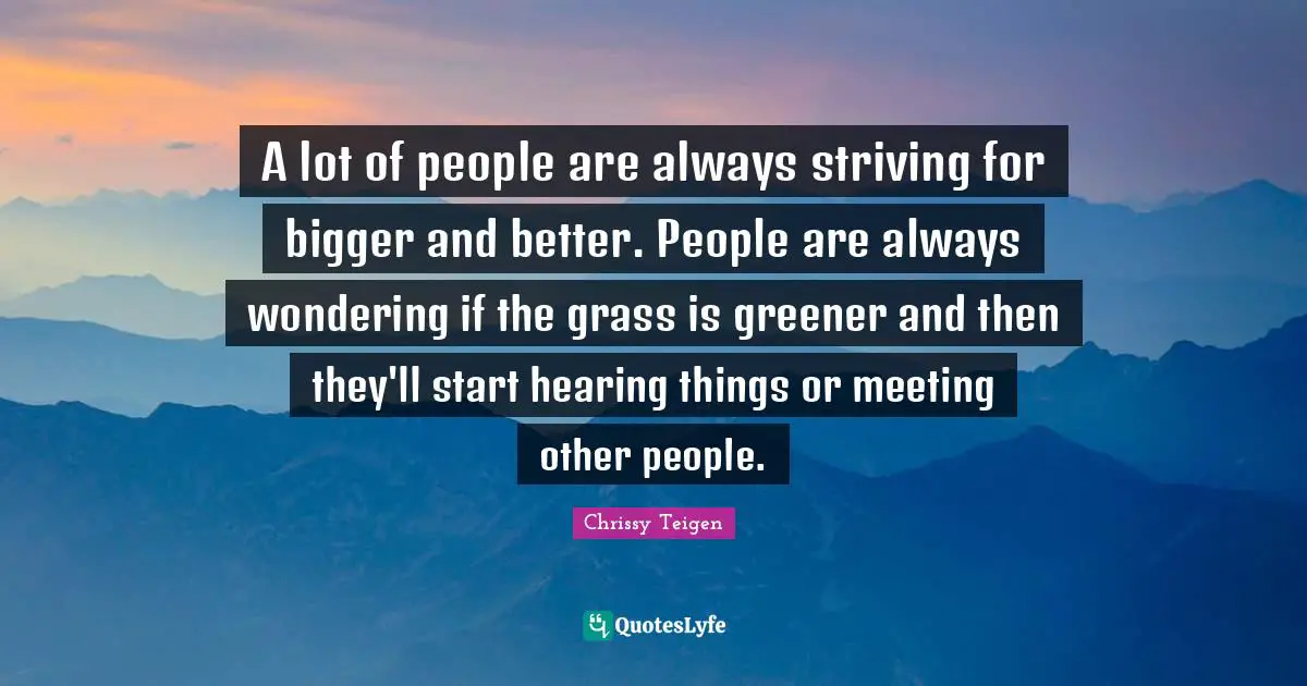 A lot of people are always striving for bigger and better. People are always wondering if the grass is greener and then they'll​ start hearing things or meeting other people.