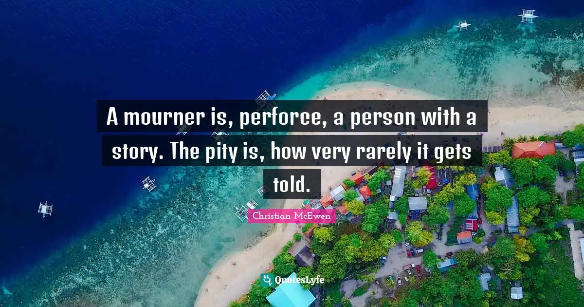 A mourner is, perforce, a person with a story. The pity is, how very rarely it gets told.