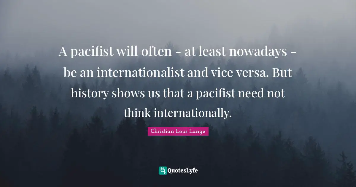 A pacifist will often - at least nowadays - be an internationalist and vice versa. But history shows us that a pacifist need not think internationally.
