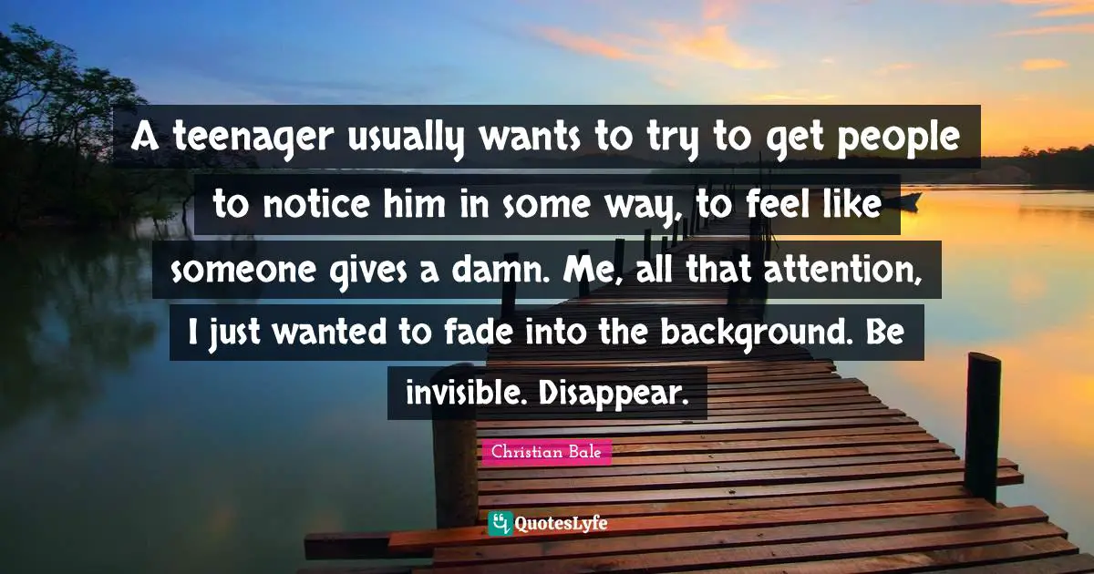 A teenager usually wants to try to get people to notice him in some way, to feel like someone gives a damn. Me, all that attention, I just wanted to fade into the background. Be invisible. Disappear.