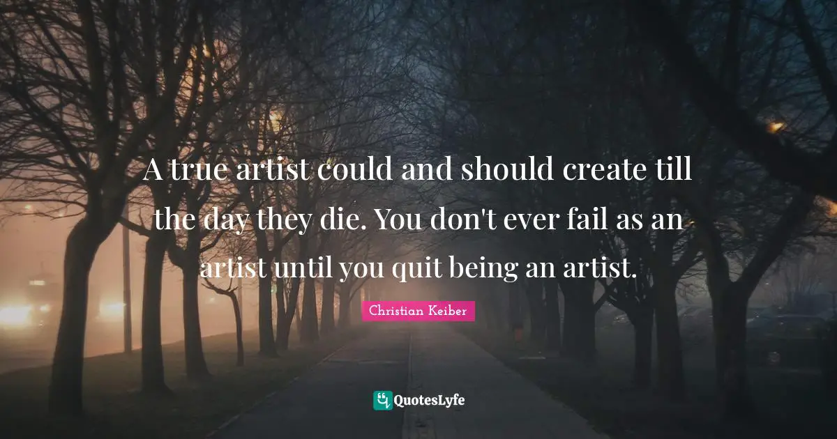 A true artist could and should create till the day they die. You don't ever fail as an artist until you quit being an artist.