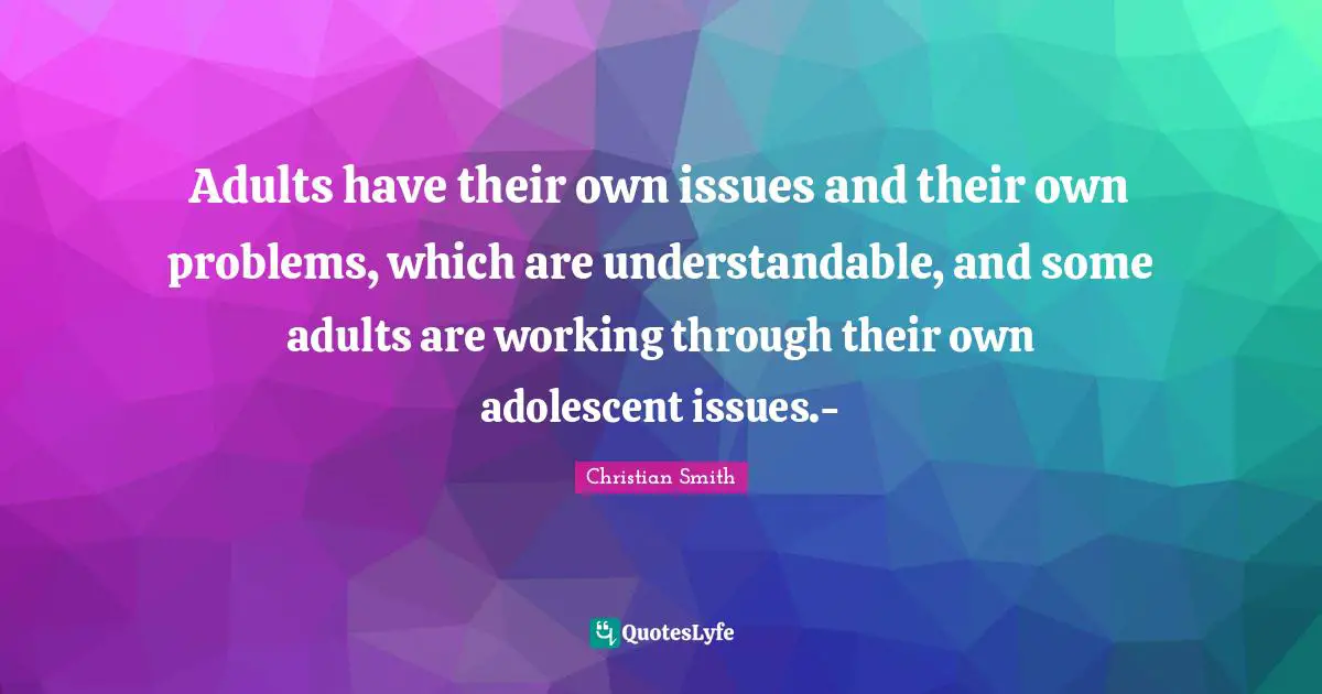 Adults have their own issues and their own problems, which are understandable, and some adults are working through their own adolescent issues.-