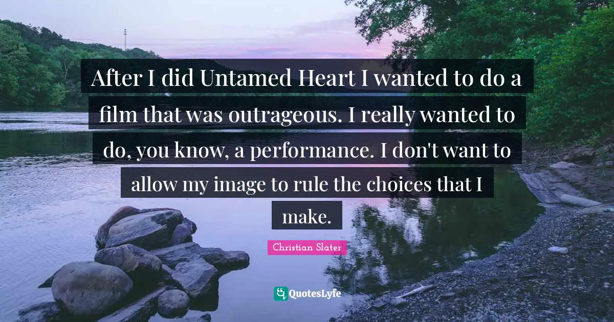 After I did Untamed Heart I wanted to do a film that was outrageous. I really wanted to do, you know, a performance. I don't want to allow my image to rule the choices that I make.