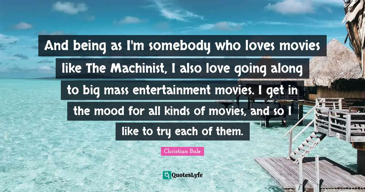 And being as I'm somebody who loves movies like The Machinist, I also love going along to big mass entertainment movies. I get in the mood for all kinds of movies, and so I like to try each of them.
