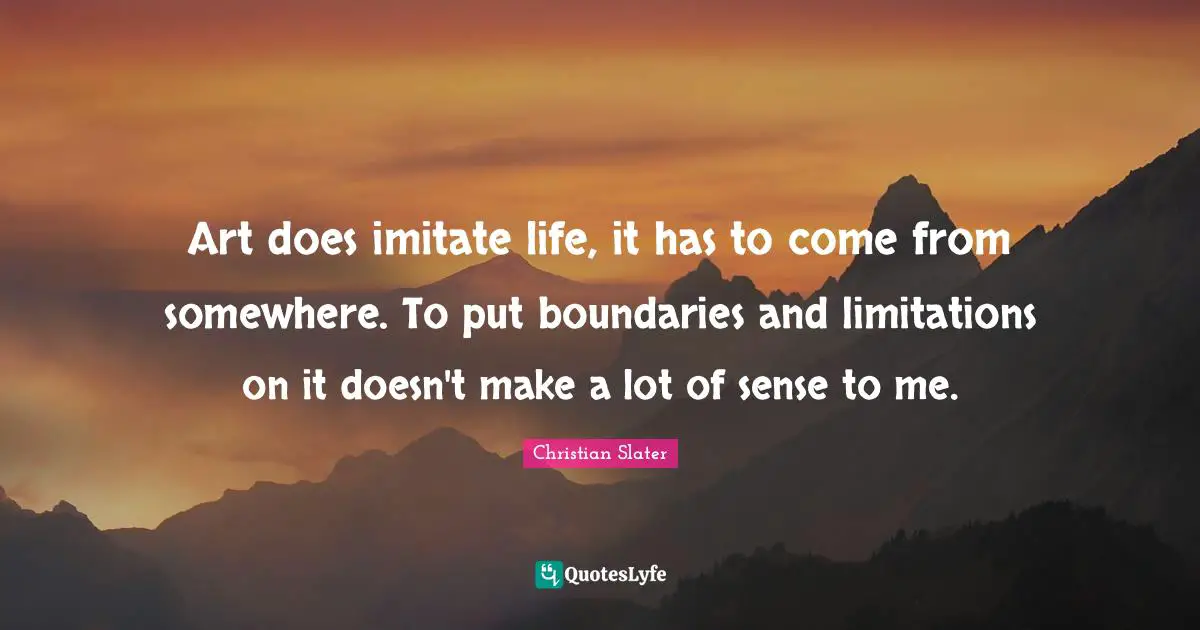 Art does imitate life, it has to come from somewhere. To put boundaries and limitations on it doesn't make a lot of sense to me.