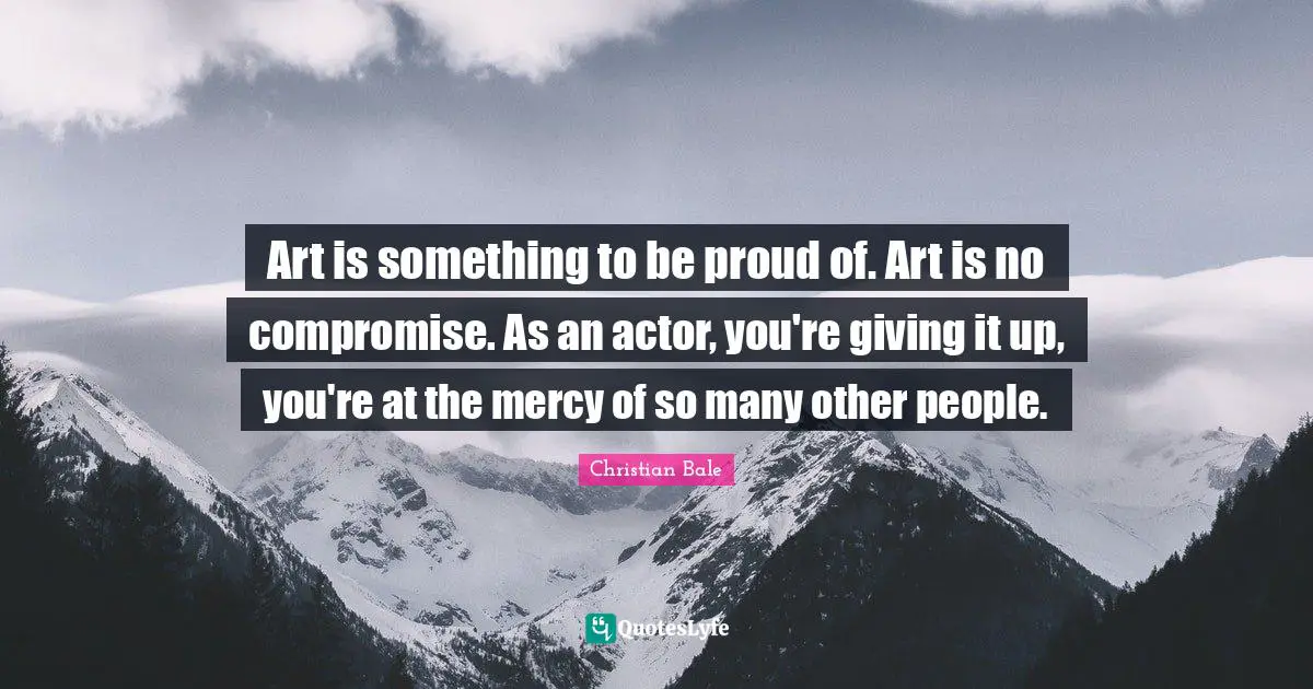 Art is something to be proud of. Art is no compromise. As an actor, you're giving it up, you're at the mercy of so many other people.