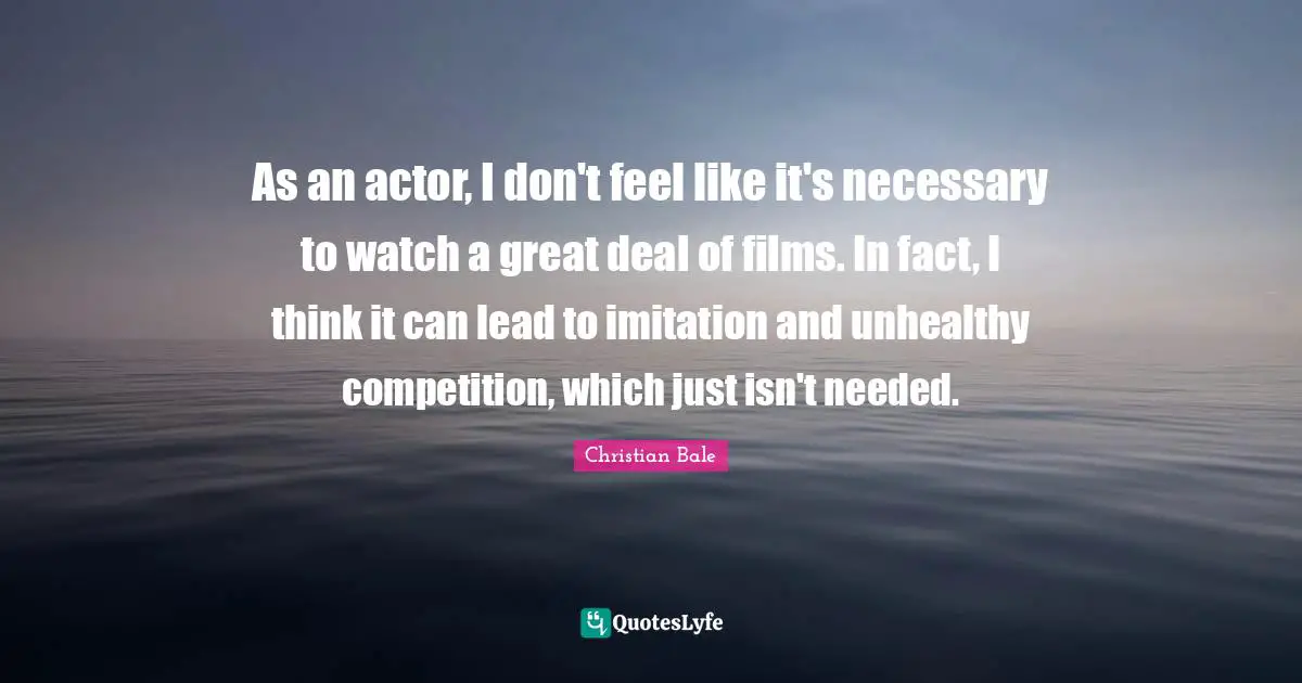 As an actor, I don't feel like it's necessary to watch a great deal of films. In fact, I think it can lead to imitation and unhealthy competition, which just isn't needed.