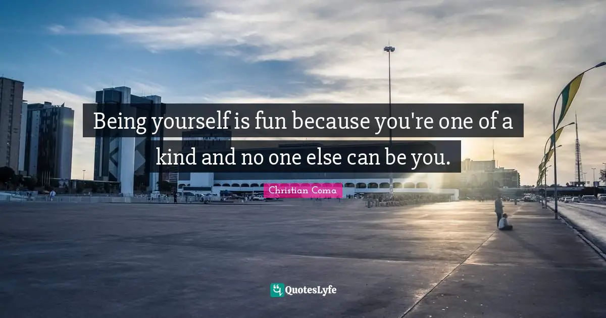 Being yourself is fun because you're one of a kind and no one else can be you.