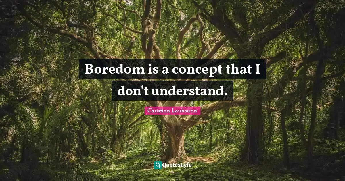 Boredom is a concept that I don't understand.
