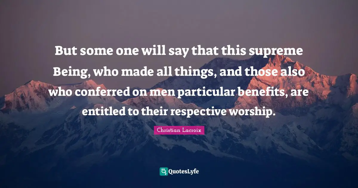 But some one will say that this supreme Being, who made all things, and those also who conferred on men particular benefits, are entitled to their respective worship.