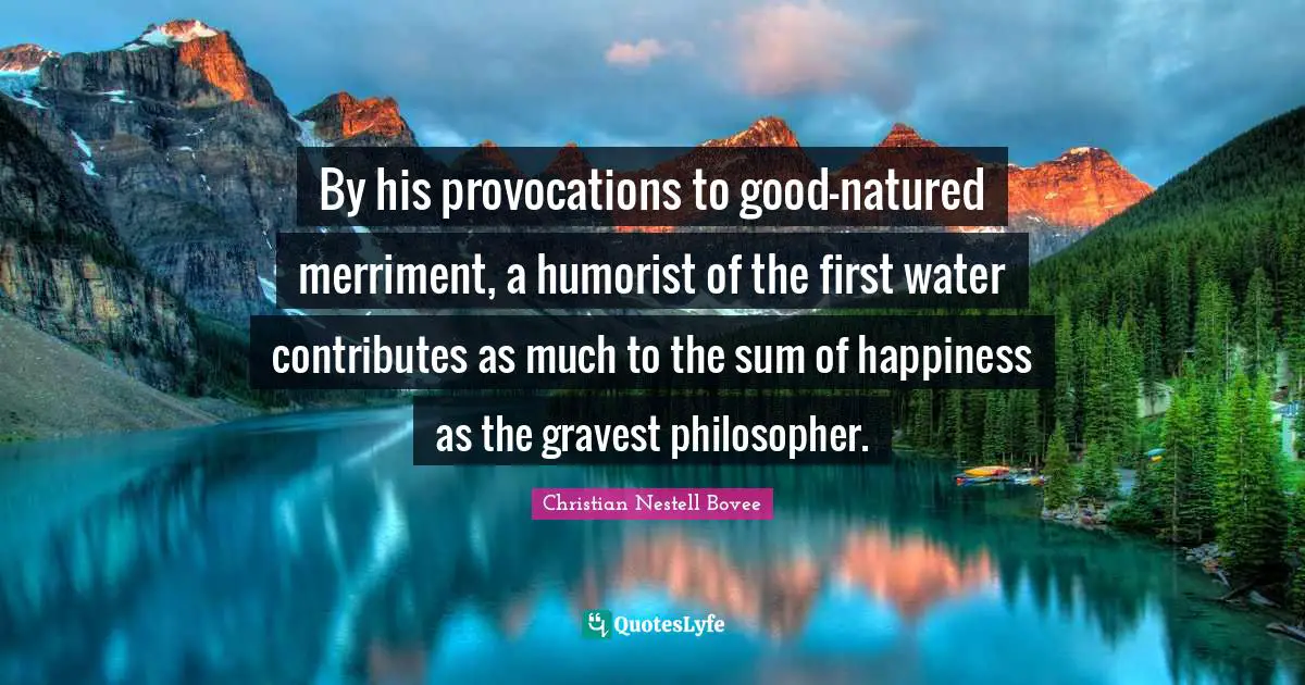 By his provocations to good-natured merriment, a humorist of the first water contributes as much to the sum of happiness as the gravest philosopher.