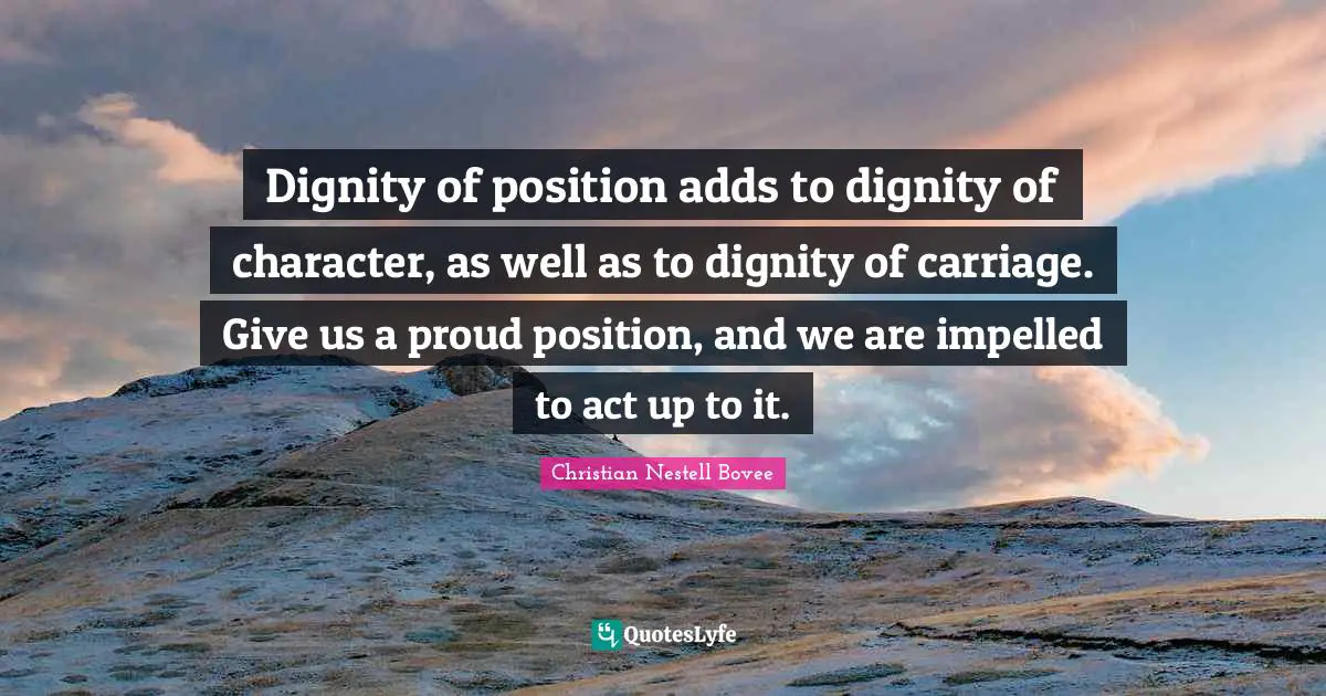 Dignity of position adds to dignity of character, as well as to dignity of carriage. Give us a proud position, and we are impelled to act up to it.