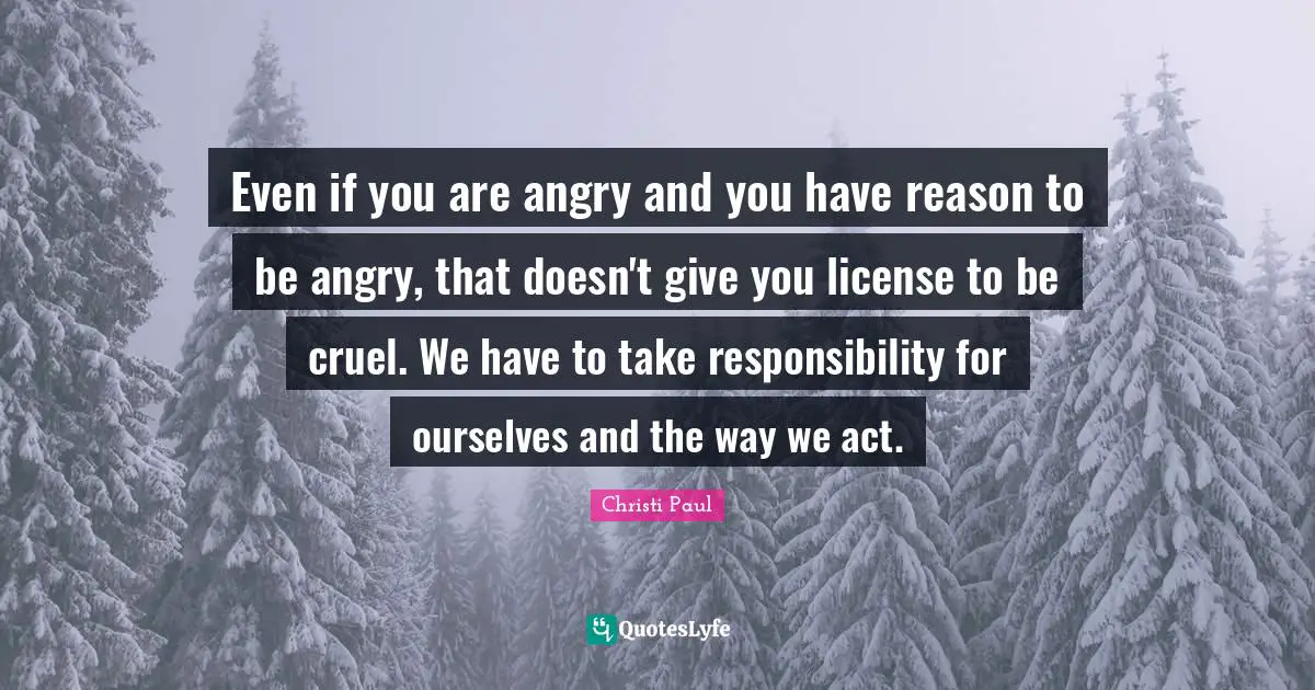 Even if you are angry and you have reason to be angry, that doesn't give you license to be cruel. We have to take responsibility for ourselves and the way we act.