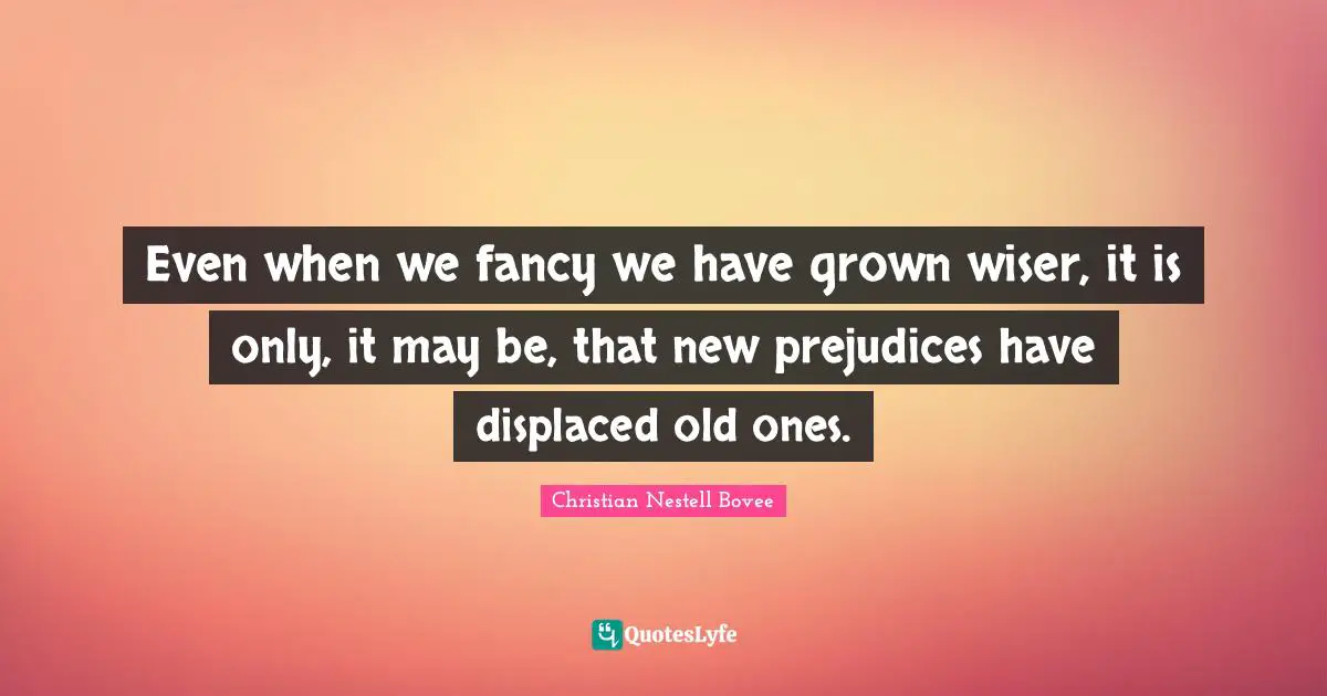 Even when we fancy we have grown wiser, it is only, it may be, that new prejudices have displaced old ones.