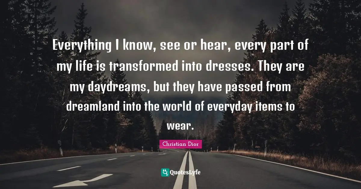 Christian Dior Quotes: "Everything I know, see or hear, every part of my life is transformed into dresses. They are my daydreams, but they have passed from dreamland into the world of everyday items to wear."