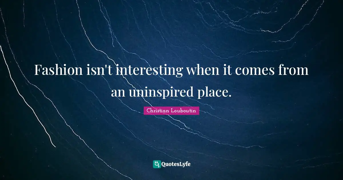 Christian Louboutin Quotes: "Fashion isn't interesting when it comes from an uninspired place."