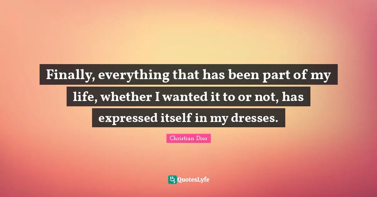 Christian Dior Quotes: "Finally, everything that has been part of my life, whether I wanted it to or not, has expressed itself in my dresses."