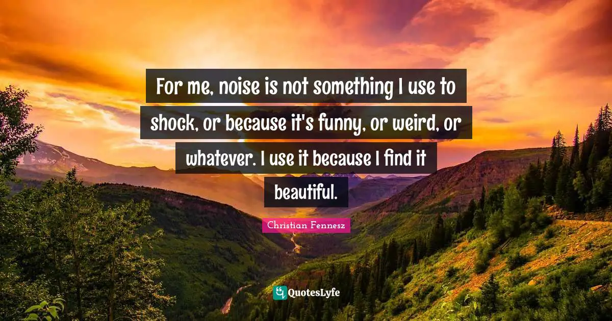 For me, noise is not something I use to shock, or because it's funny, or weird, or whatever. I use it because I find it beautiful.