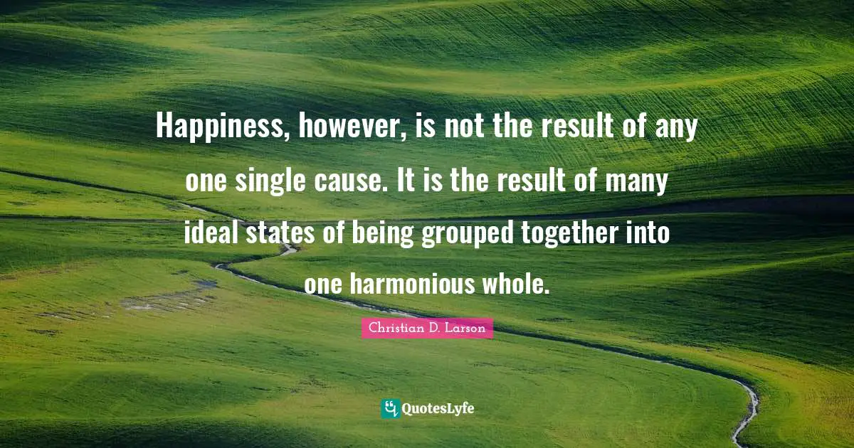 Happiness, however, is not the result of any one single cause. It is the result of many ideal states of being grouped together into one harmonious whole.