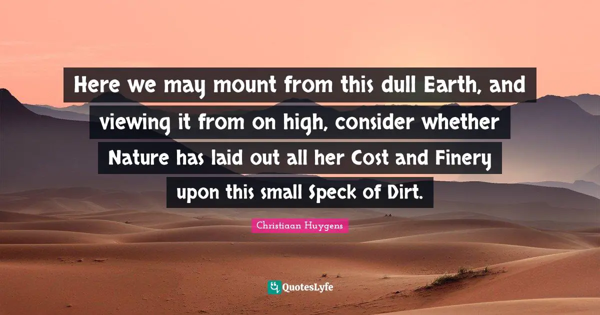 Here we may mount from this dull Earth, and viewing it from on high, consider whether Nature has laid out all her Cost and Finery upon this small Speck of Dirt.