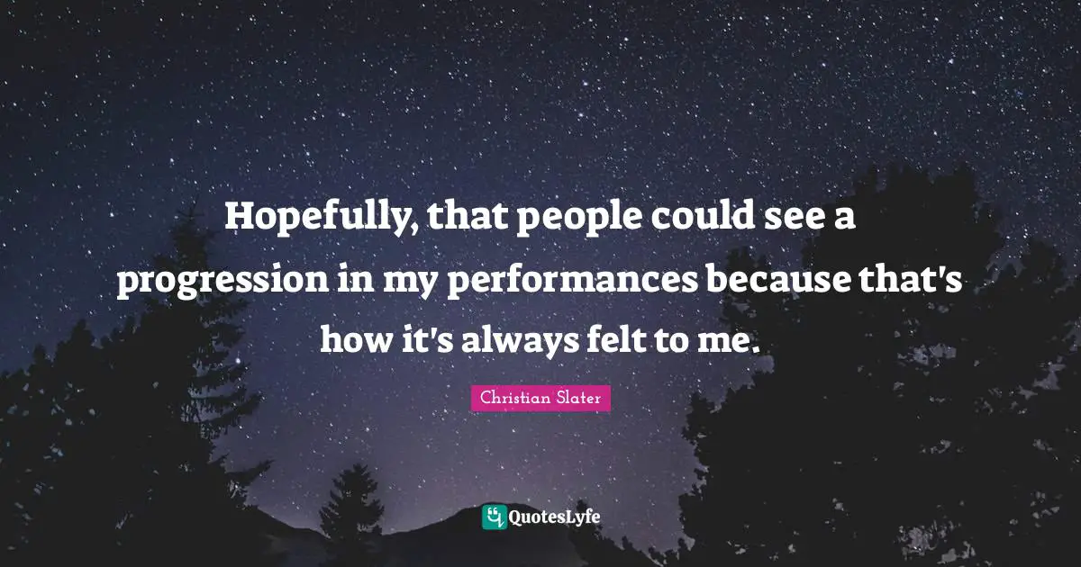 Hopefully, that people could see a progression in my performances because that's how it's always felt to me.
