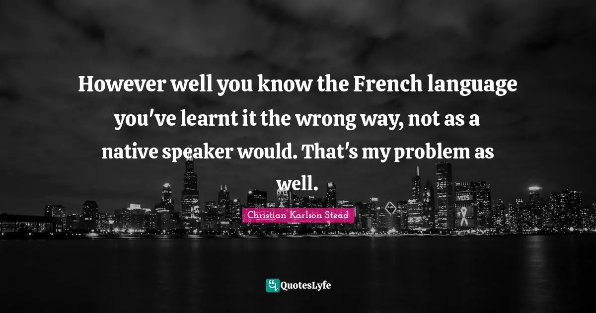 However well you know the French language you've learnt it the wrong way, not as a native speaker would. That's my problem as well.