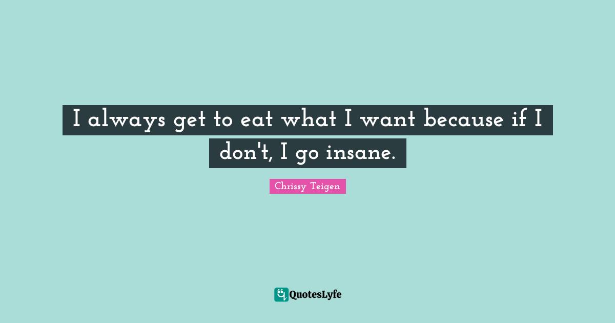 I always get to eat what I want because if I don't, I go insane.