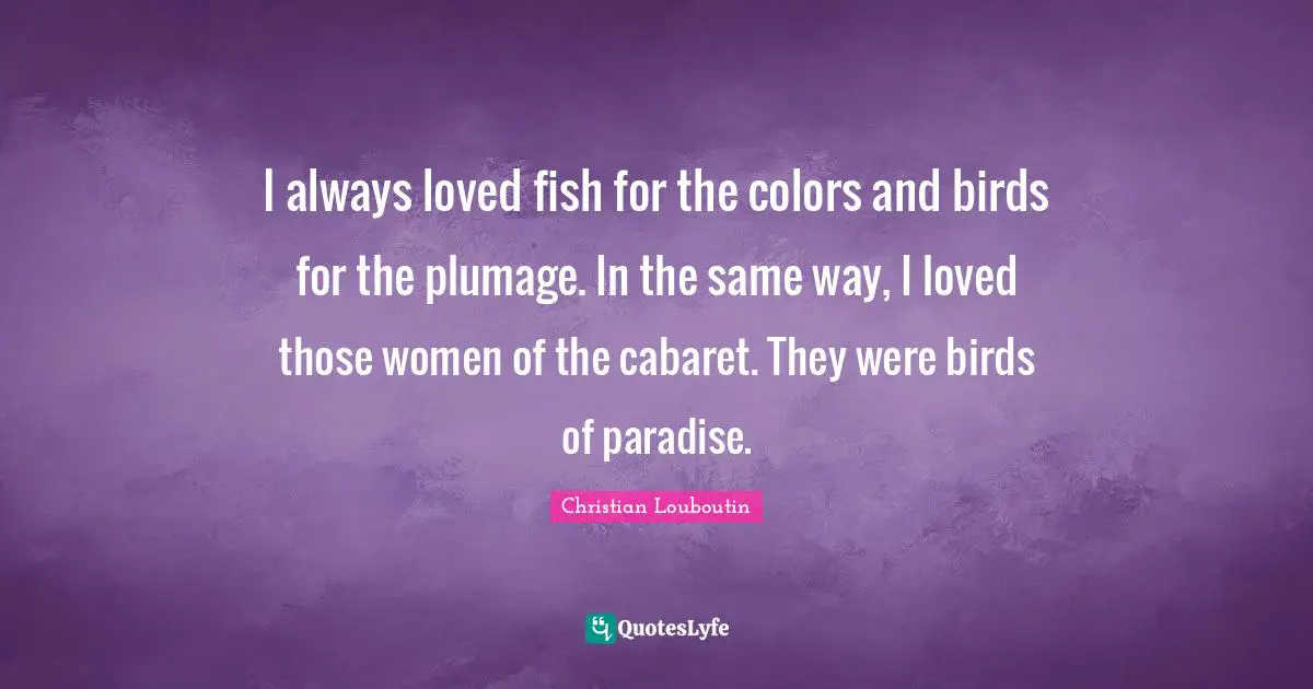 Christian Louboutin Quotes: "I always loved fish for the colors and birds for the plumage. In the same way, I loved those women of the cabaret. They were birds of paradise."