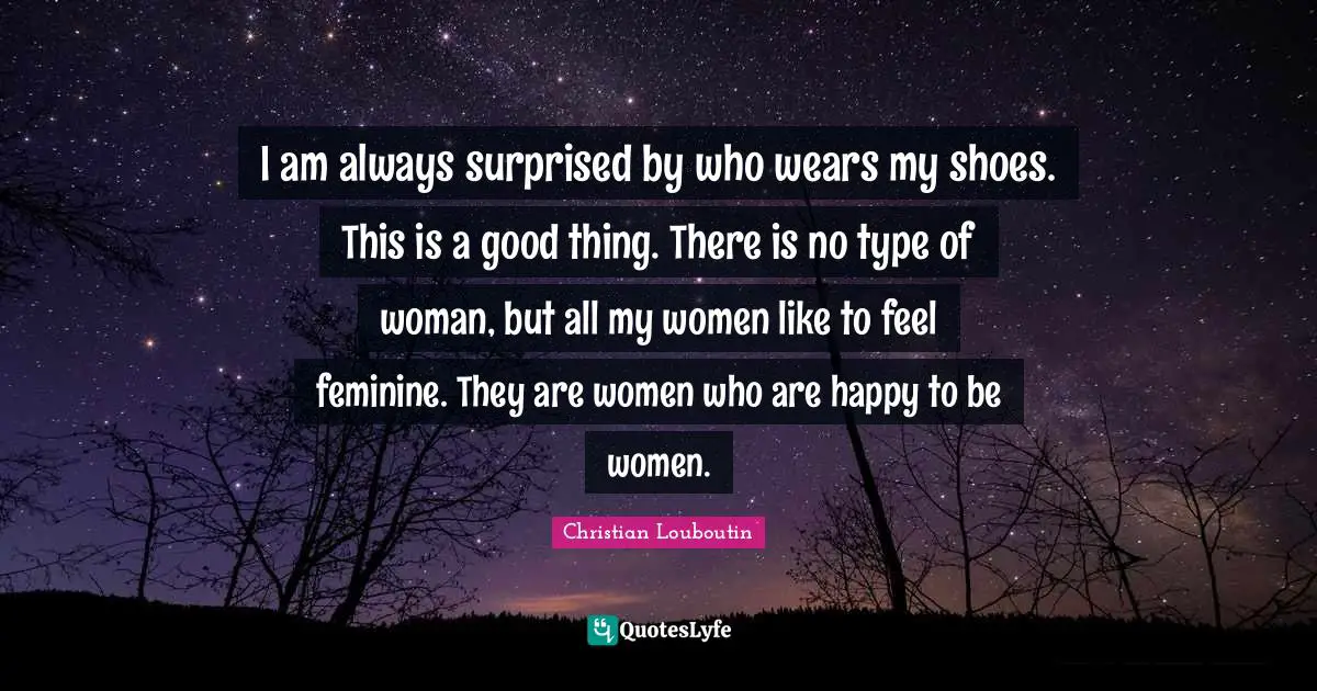 I am always surprised by who wears my shoes. This is a good thing. There is no type of woman, but all my women like to feel feminine. They are women who are happy to be women.