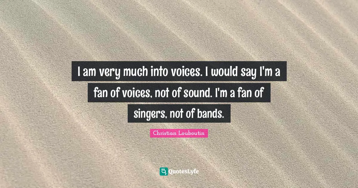 I am very much into voices. I would say I'm a fan of voices, not of sound. I'm a fan of singers, not of bands.