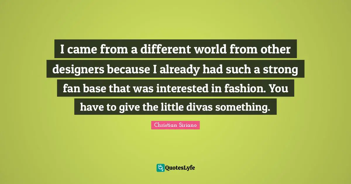 I came from a different world from other designers because I already had such a strong fan base that was interested in fashion. You have to give the little divas something.