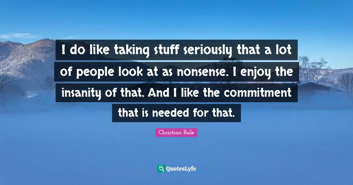 I do like taking stuff seriously that a lot of people look at as nonsense. I enjoy the insanity of that. And I like the commitment that is needed for that.