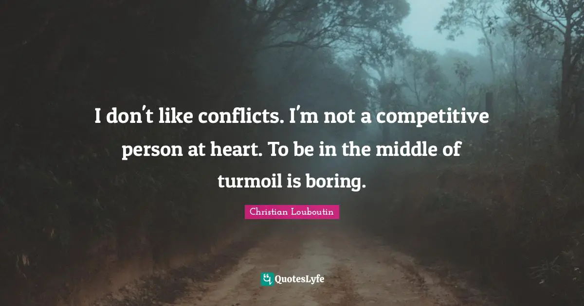 I don't like conflicts. I'm not a competitive person at heart. To be in the middle of turmoil is boring.