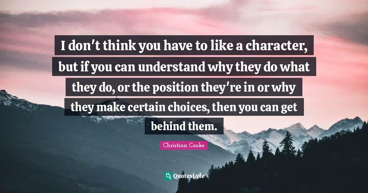 I don't think you have to like a character, but if you can understand why they do what they do, or the position they're in or why they make certain choices, then you can get behind them.