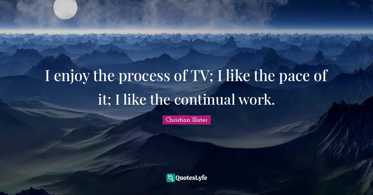 I enjoy the process of TV; I like the pace of it; I like the continual work.