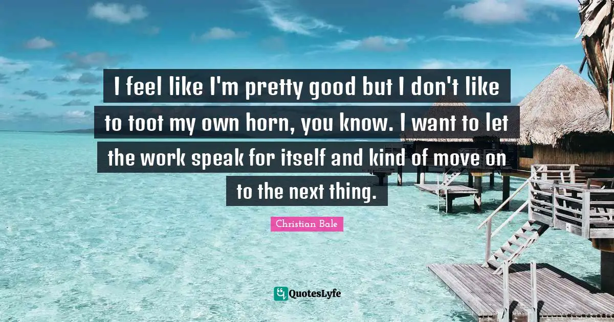 I feel like I'm pretty good but I don't like to toot my own horn, you know. I want to let the work speak for itself and kind of move on to the next thing.