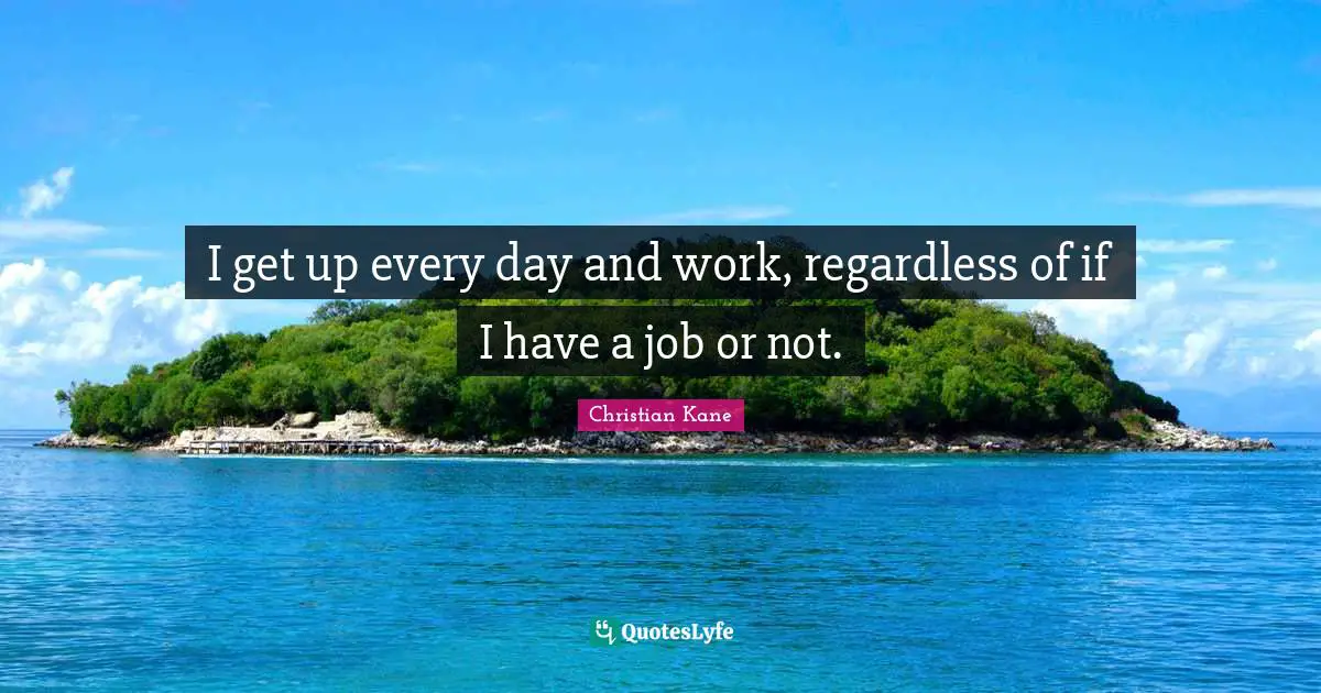 I get up every day and work, regardless of if I have a job or not.