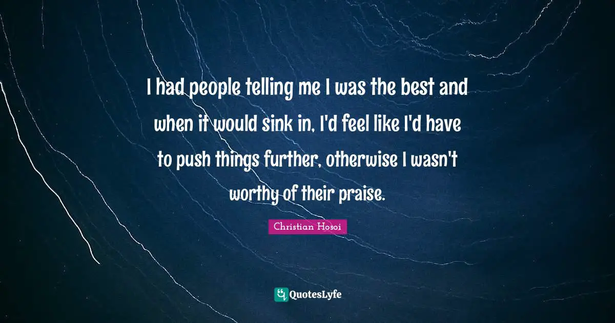 I had people telling me I was the best and when it would sink in, I'd feel like I'd have to push things further, otherwise I wasn't worthy of their praise.