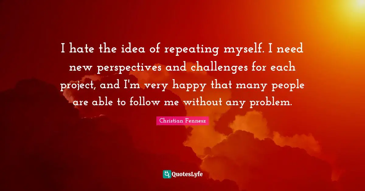 I hate the idea of repeating myself. I need new perspectives and challenges for each project, and I'm very happy that many people are able to follow me without any problem.