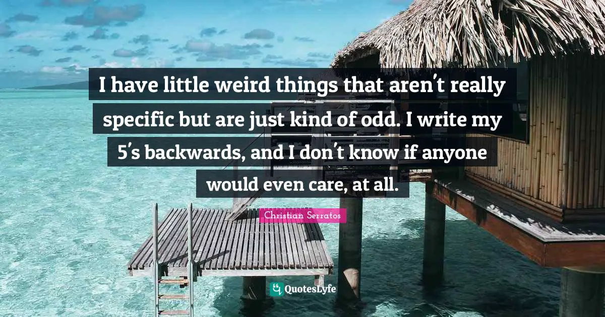 I have little weird things that aren't really specific but are just kind of odd. I write my 5's backwards, and I don't know if anyone would even care, at all.