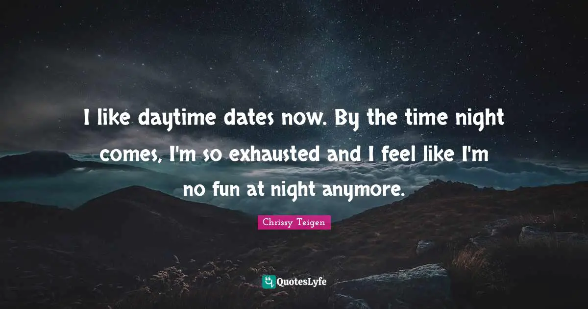 I like daytime dates now. By the time night comes, I'm so exhausted and I feel like I'm no fun at night anymore.