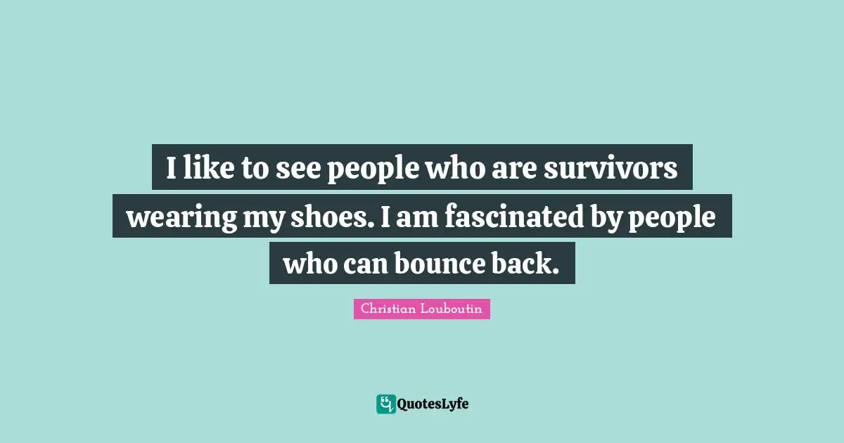 I like to see people who are survivors wearing my shoes. I am fascinated by people who can bounce back.