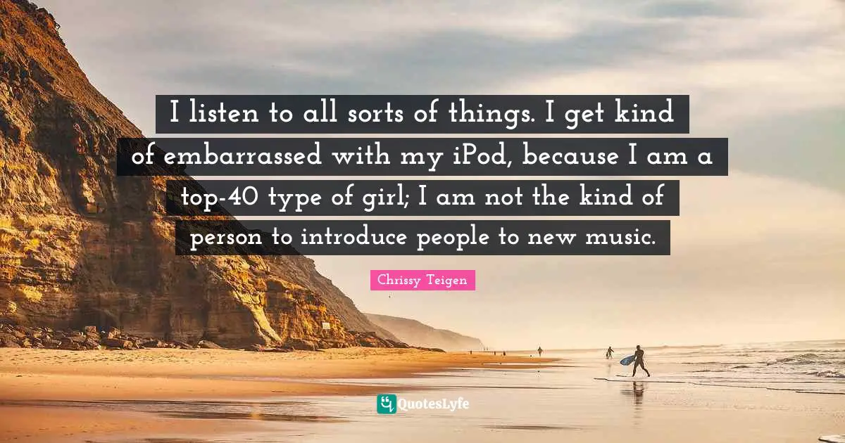 I listen to all sorts of things. I get kind of embarrassed with my iPod, because I am a top-40 type of girl; I am not the kind of person to introduce people to new music.