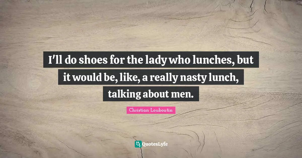 I'll do shoes for the lady who lunches, but it would be, like, a really nasty lunch, talking about men.
