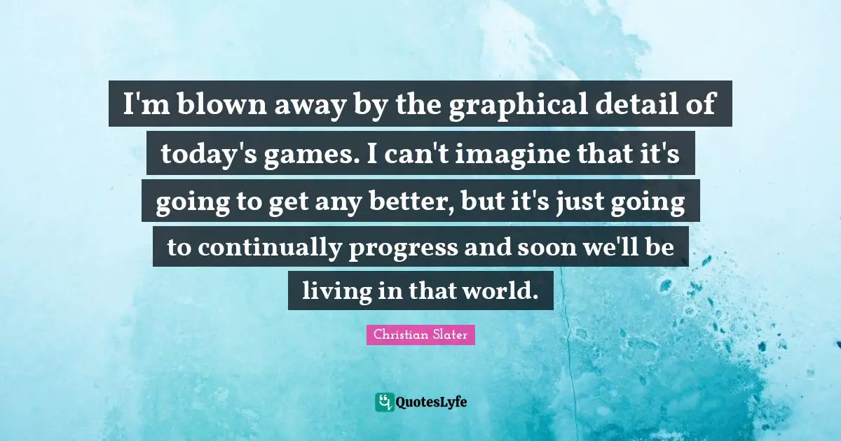 I'm blown away by the graphical detail of today's games. I can't imagine that it's going to get any better, but it's just going to continually progress and soon we'll be living in that world.