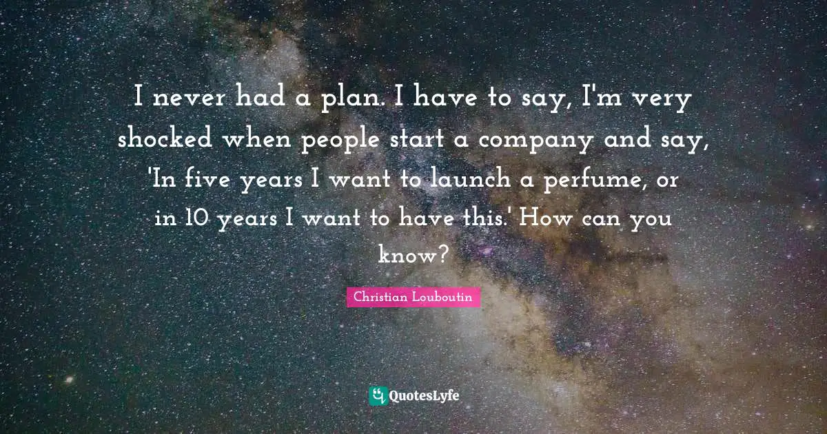 I never had a plan. I have to say, I'm very shocked when people start a company and say, 'In five years I want to launch a perfume, or in 10 years I want to have this.' How can you know?